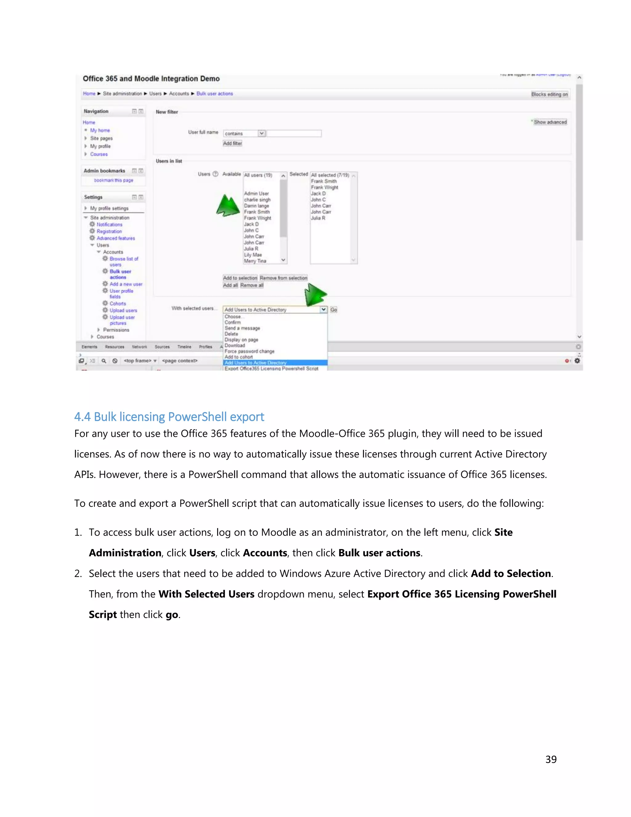 39
4.4 Bulk licensing PowerShell export
For any user to use the Office 365 features of the Moodle-Office 365 plugin, they will need to be issued
licenses. As of now there is no way to automatically issue these licenses through current Active Directory
APIs. However, there is a PowerShell command that allows the automatic issuance of Office 365 licenses.
To create and export a PowerShell script that can automatically issue licenses to users, do the following:
1. To access bulk user actions, log on to Moodle as an administrator, on the left menu, click Site
Administration, click Users, click Accounts, then click Bulk user actions.
2. Select the users that need to be added to Windows Azure Active Directory and click Add to Selection.
Then, from the With Selected Users dropdown menu, select Export Office 365 Licensing PowerShell
Script then click go.
 