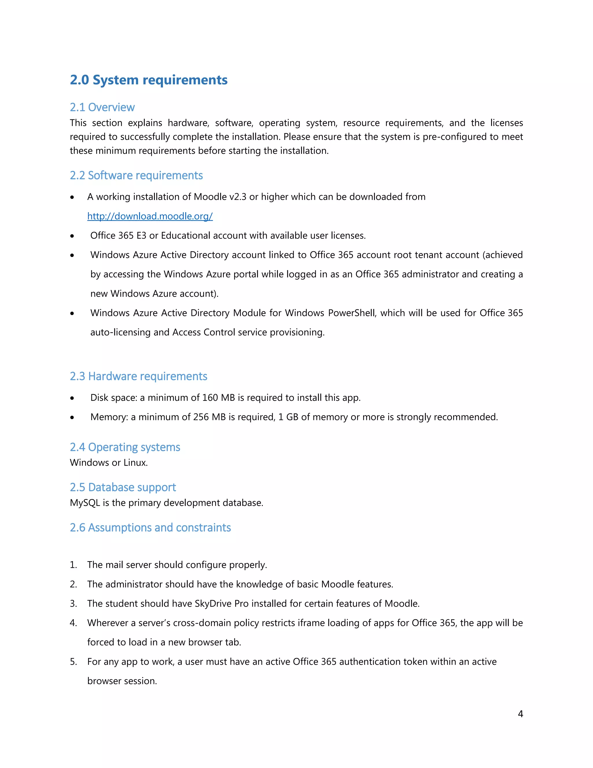 4
2.0 System requirements
2.1 Overview
This section explains hardware, software, operating system, resource requirements, and the licenses
required to successfully complete the installation. Please ensure that the system is pre-configured to meet
these minimum requirements before starting the installation.
2.2 Software requirements
 A working installation of Moodle v2.3 or higher which can be downloaded from
http://download.moodle.org/
 Office 365 E3 or Educational account with available user licenses.
 Windows Azure Active Directory account linked to Office 365 account root tenant account (achieved
by accessing the Windows Azure portal while logged in as an Office 365 administrator and creating a
new Windows Azure account).
 Windows Azure Active Directory Module for Windows PowerShell, which will be used for Office 365
auto-licensing and Access Control service provisioning.
2.3 Hardware requirements
 Disk space: a minimum of 160 MB is required to install this app.
 Memory: a minimum of 256 MB is required, 1 GB of memory or more is strongly recommended.
2.4 Operating systems
Windows or Linux.
2.5 Database support
MySQL is the primary development database.
2.6 Assumptions and constraints
1. The mail server should configure properly.
2. The administrator should have the knowledge of basic Moodle features.
3. The student should have SkyDrive Pro installed for certain features of Moodle.
4. Wherever a server’s cross-domain policy restricts iframe loading of apps for Office 365, the app will be
forced to load in a new browser tab.
5. For any app to work, a user must have an active Office 365 authentication token within an active
browser session.
 