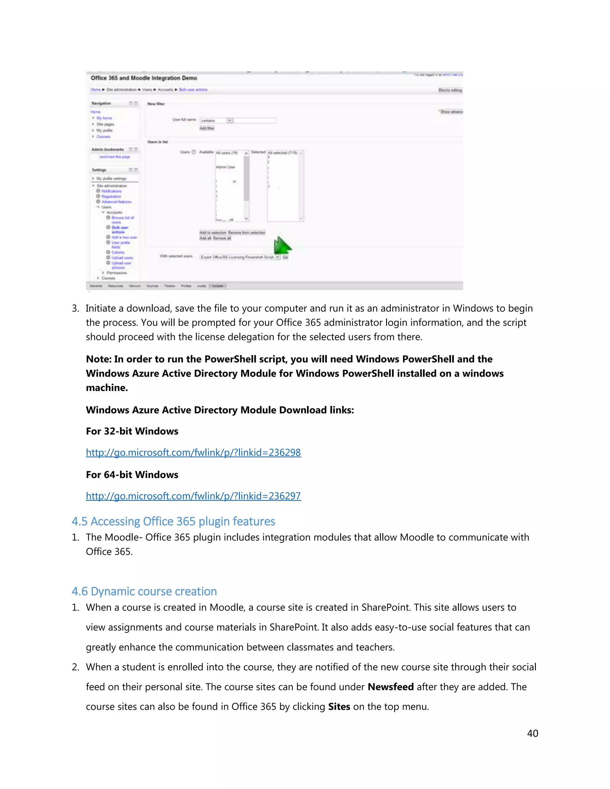 40
3. Initiate a download, save the file to your computer and run it as an administrator in Windows to begin
the process. You will be prompted for your Office 365 administrator login information, and the script
should proceed with the license delegation for the selected users from there.
Note: In order to run the PowerShell script, you will need Windows PowerShell and the
Windows Azure Active Directory Module for Windows PowerShell installed on a windows
machine.
Windows Azure Active Directory Module Download links:
For 32-bit Windows
http://go.microsoft.com/fwlink/p/?linkid=236298
For 64-bit Windows
http://go.microsoft.com/fwlink/p/?linkid=236297
4.5 Accessing Office 365 plugin features
1. The Moodle- Office 365 plugin includes integration modules that allow Moodle to communicate with
Office 365.
4.6 Dynamic course creation
1. When a course is created in Moodle, a course site is created in SharePoint. This site allows users to
view assignments and course materials in SharePoint. It also adds easy-to-use social features that can
greatly enhance the communication between classmates and teachers.
2. When a student is enrolled into the course, they are notified of the new course site through their social
feed on their personal site. The course sites can be found under Newsfeed after they are added. The
course sites can also be found in Office 365 by clicking Sites on the top menu.
 