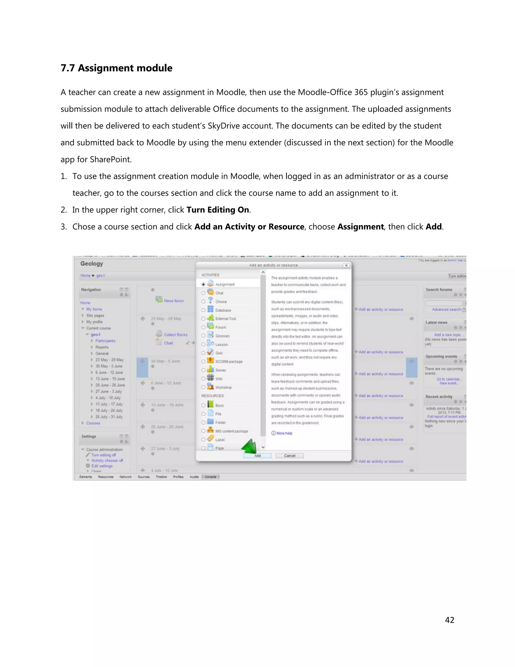 42
7.7 Assignment module
A teacher can create a new assignment in Moodle, then use the Moodle-Office 365 plugin’s assignment
submission module to attach deliverable Office documents to the assignment. The uploaded assignments
will then be delivered to each student’s SkyDrive account. The documents can be edited by the student
and submitted back to Moodle by using the menu extender (discussed in the next section) for the Moodle
app for SharePoint.
1. To use the assignment creation module in Moodle, when logged in as an administrator or as a course
teacher, go to the courses section and click the course name to add an assignment to it.
2. In the upper right corner, click Turn Editing On.
3. Chose a course section and click Add an Activity or Resource, choose Assignment, then click Add.
 