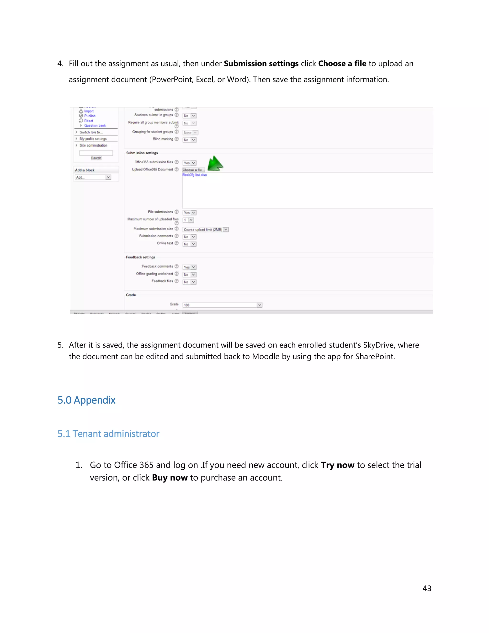 43
4. Fill out the assignment as usual, then under Submission settings click Choose a file to upload an
assignment document (PowerPoint, Excel, or Word). Then save the assignment information.
5. After it is saved, the assignment document will be saved on each enrolled student’s SkyDrive, where
the document can be edited and submitted back to Moodle by using the app for SharePoint.
5.0 Appendix
5.1 Tenant administrator
1. Go to Office 365 and log on .If you need new account, click Try now to select the trial
version, or click Buy now to purchase an account.
 