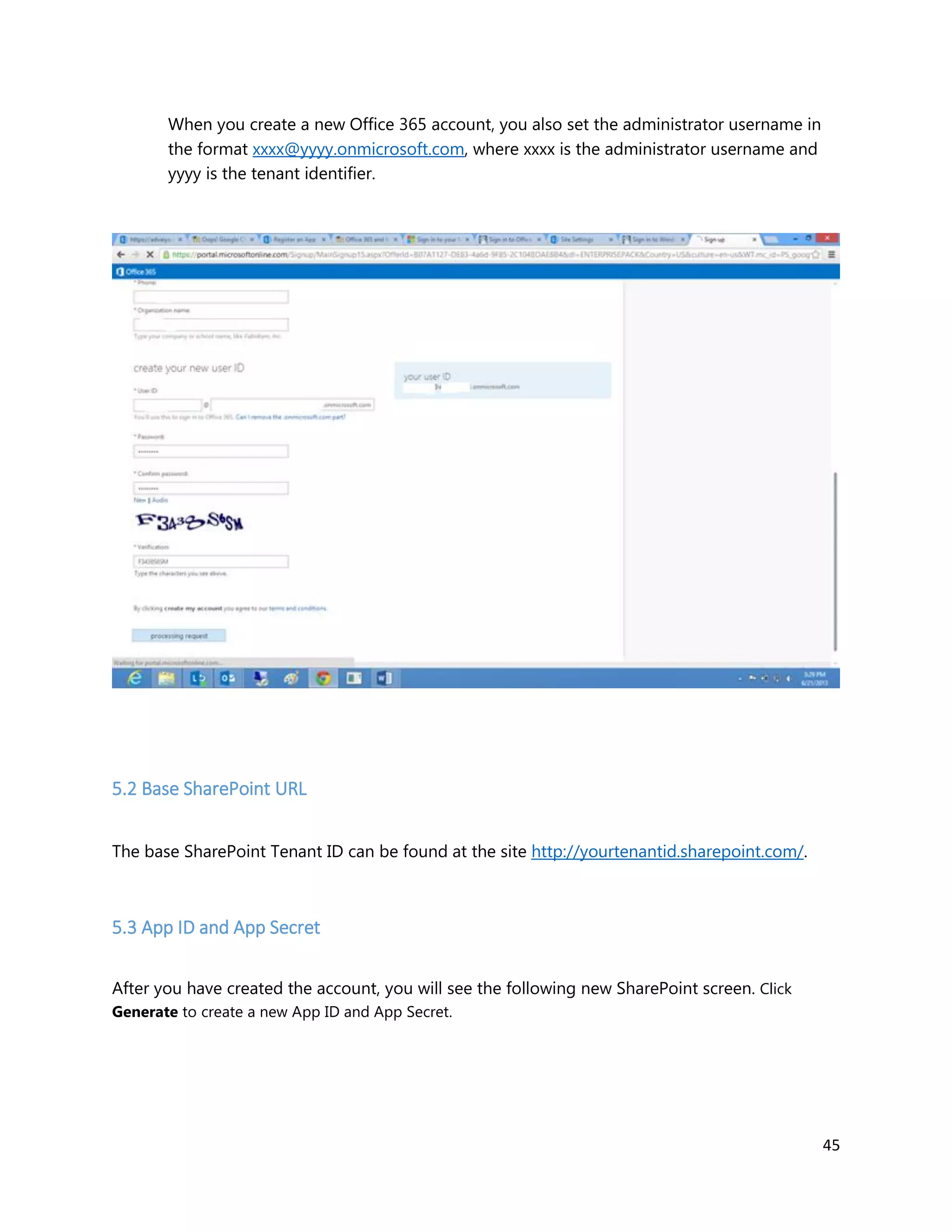 45
When you create a new Office 365 account, you also set the administrator username in
the format xxxx@yyyy.onmicrosoft.com, where xxxx is the administrator username and
yyyy is the tenant identifier.
5.2 Base SharePoint URL
The base SharePoint Tenant ID can be found at the site http://yourtenantid.sharepoint.com/.
5.3 App ID and App Secret
After you have created the account, you will see the following new SharePoint screen. Click
Generate to create a new App ID and App Secret.
 