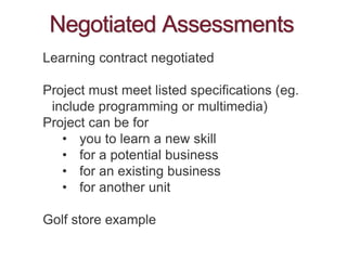 Negotiated Assessments
Learning contract negotiated
Project must meet listed specifications (eg.
include programming or multimedia)
Project can be for
• you to learn a new skill
• for a potential business
• for an existing business
• for another unit
Golf store example
 