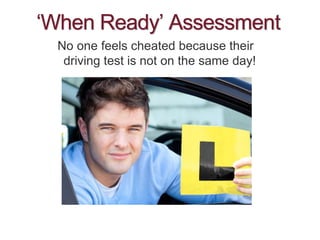 ‘When Ready’ Assessment
No one feels cheated because their
driving test is not on the same day!
 