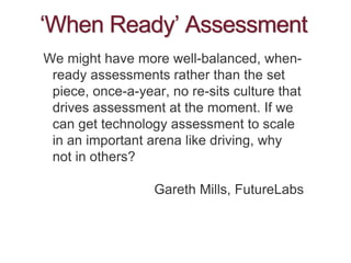 ‘When Ready’ Assessment
We might have more well-balanced, when-
ready assessments rather than the set
piece, once-a-year, no re-sits culture that
drives assessment at the moment. If we
can get technology assessment to scale
in an important arena like driving, why
not in others?
Gareth Mills, FutureLabs
 