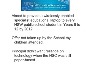 Aimed to provide a wirelessly enabled
specialist educational laptop to every
NSW public school student in Years 9 to
12 by 2012.
Offer not taken up by the School my
children attended.
Principal didn’t want reliance on
technology when the HSC was still
paper-based.
 