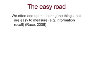 The easy road
We often end up measuring the things that
are easy to measure (e.g. information
recall) (Race, 2006)
 