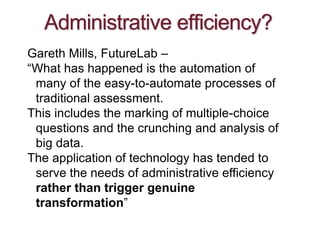 Administrative efficiency?
Gareth Mills, FutureLab –
“What has happened is the automation of
many of the easy-to-automate processes of
traditional assessment.
This includes the marking of multiple-choice
questions and the crunching and analysis of
big data.
The application of technology has tended to
serve the needs of administrative efficiency
rather than trigger genuine
transformation”
 
