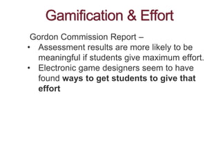 Gamification & Effort
Gordon Commission Report –
• Assessment results are more likely to be
meaningful if students give maximum effort.
• Electronic game designers seem to have
found ways to get students to give that
effort
 