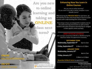 Are you new
to online
learning and
taking an
ONLINE
class next
term?
Enhancing How You Learn in
Online Courses
Are you new to online learning?
Do you want to be able to better navigate in your
Moodle course?
Offered during the PREVIEW WEEK for each term, we
will hold face-to-face and virtual drop-in hours to assist
students with understanding their online classes.
These drop-in hours are designed for students new to
the online learning environment as well as those
students who want assistance learning how to navigate
in their specific online course(s).
ONLINE
http://bit.ly/NECWorkshops
ON SITE
Latham & Saratoga
SEPTEMBER TERM
Wednesday, September 4th 4pm to 7pm
Friday, September 6th 9:30am to 12:30pm
JANUARY TERM
Wednesday, January 15th
4pm to 7pm
Friday, January 17th
9:30am to 12:30pm
November & March terms by appointment
For More Information:
Call - 518-783-6203
Email - NECAcademicSupport@esc.edu
WWW - necacademicsupport.pbworks.com
DROP-IN HOURS SCHEDULE
Join us at your convenience ON SITE or ONLINE during the
days/hours below. No appointment necessary.
 