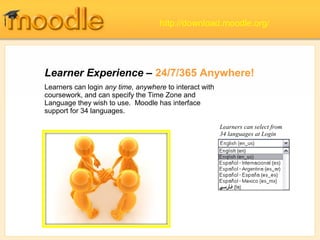 Learner Experience – 24/7/365 Anywhere!
Learners can select from
34 languages at Login
Learners can login any time, anywhere to interact with
coursework, and can specify the Time Zone and
Language they wish to use. Moodle has interface
support for 34 languages.
http://download.moodle.org/
 
