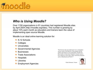 Over 1150 organizations in 81 countries had registered Moodle sites
by April 2004 (http://moodle.org/sites). This number is growing by
about 10% each month as educators and trainers learn the value of
implementing open source Moodle.
Moodle is an ideal online learning solution for:
Who is Using Moodle?
"My first live class just ended and it was a tremendous
success, both in the behavior of the program and the
quality and longevity of my participants. Moodle has
been terrific to work with. Somehow it doesn't seem to
be as tedious to work with as other courseware programs
such as Blackboard and WebCT."
- Paula Edmiston, Trainer
K-12 Schools
Colleges
Universities
Governmental Agencies
Businesses
Trade Associations
Hospitals
Libraries
Employment Agencies
 