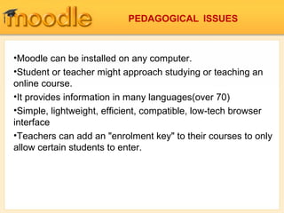 •Moodle can be installed on any computer.
•Student or teacher might approach studying or teaching an
online course.
•It provides information in many languages(over 70)
•Simple, lightweight, efficient, compatible, low-tech browser
interface
•Teachers can add an "enrolment key" to their courses to only
allow certain students to enter.
PEDAGOGICAL ISSUES
 