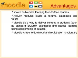 Advantages
known as blended learning face-to-face courses .
Activity modules (such as forums, databases and
wikis)
Moodle as a way to deliver content to students (such
as standard SCORM packages) and assess learning
using assignments or quizzes.
Moodle is free to download and registration is voluntary
 