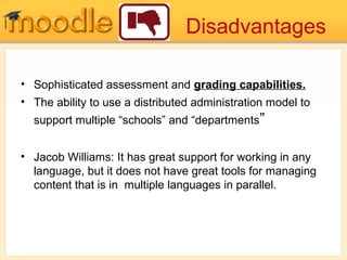 Disadvantages
• Sophisticated assessment and grading capabilities.
• The ability to use a distributed administration model to
support multiple “schools” and “departments”
• Jacob Williams: It has great support for working in any
language, but it does not have great tools for managing
content that is in multiple languages in parallel.
 