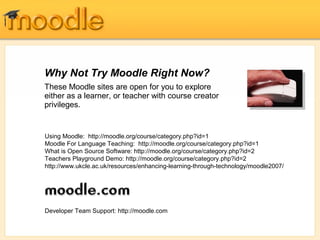 Why Not Try Moodle Right Now?
These Moodle sites are open for you to explore
either as a learner, or teacher with course creator
privileges.
Using Moodle: http://moodle.org/course/category.php?id=1
Moodle For Language Teaching: http://moodle.org/course/category.php?id=1
What is Open Source Software: http://moodle.org/course/category.php?id=2
Teachers Playground Demo: http://moodle.org/course/category.php?id=2
http://www.ukcle.ac.uk/resources/enhancing-learning-through-technology/moodle2007/
Developer Team Support: http://moodle.com
 