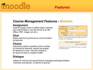 Course Management Features - Modules
Assignment
Used to assign online or offline tasks; learners
can submit tasks in any file format (e.g. MS
Office, PDF, image, a/v etc.).
Chat
Allows real-time synchronous communication
by learners.
Choice
Instructors create a question and a number
of choices for learners; results are posted
for learners to view. Use this module to
do quick surveys on subject matter.
Dialogue
Property screens guide instructor through setup when
creating a new Assignment
Assignment activity can require the learner to upload
a completed project.
Allows for one-to-one asynchronous message exchange between
instructor and learner, or learner to learner.
Features
 