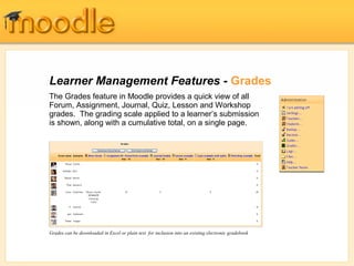 Learner Management Features - Grades
The Grades feature in Moodle provides a quick view of all
Forum, Assignment, Journal, Quiz, Lesson and Workshop
grades. The grading scale applied to a learner’s submission
is shown, along with a cumulative total, on a single page.
Grades can be downloaded in Excel or plain text for inclusion into an existing electronic gradebook
 
