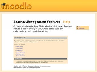 Learner Management Features - Help
An extensive Moodle Help file is a button click away. Courses
include a Teacher only forum, where colleagues can
collaborate on tasks and share ideas.
Moodle's built in Teacher Manual provides step-by-step instructions
on all aspects of course and learner management
 