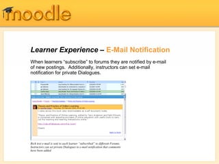 Learner Experience – E-Mail Notification
Rich text e-mail is sent to each learner “subscribed” to different Forums.
Instructors can set private Dialogues to e-mail notification that comments
have been added.
When learners “subscribe” to forums they are notified by e-mail
of new postings. Additionally, instructors can set e-mail
notification for private Dialogues.
 