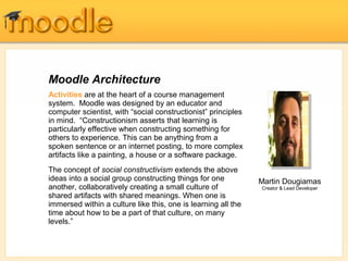 Moodle Architecture
Activities are at the heart of a course management
system. Moodle was designed by an educator and
computer scientist, with “social constructionist” principles
in mind. “Constructionism asserts that learning is
particularly effective when constructing something for
others to experience. This can be anything from a
spoken sentence or an internet posting, to more complex
artifacts like a painting, a house or a software package.
The concept of social constructivism extends the above
ideas into a social group constructing things for one
another, collaboratively creating a small culture of
shared artifacts with shared meanings. When one is
immersed within a culture like this, one is learning all the
time about how to be a part of that culture, on many
levels.”
Martin Dougiamas
Creator & Lead Developer
 