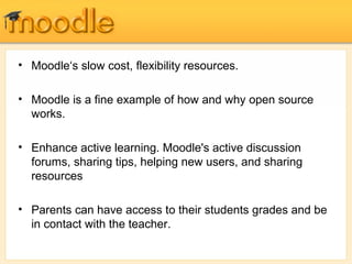 • Moodle‘s slow cost, flexibility resources.
• Moodle is a fine example of how and why open source
works.
• Enhance active learning. Moodle's active discussion
forums, sharing tips, helping new users, and sharing
resources
• Parents can have access to their students grades and be
in contact with the teacher.
 