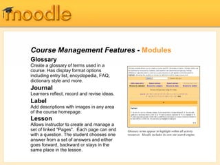 Course Management Features - Modules
Glossary
Create a glossary of terms used in a
course. Has display format options
including entry list, encyclopedia, FAQ,
dictionary style and more.
Journal
Learners reflect, record and revise ideas.
Label
Add descriptions with images in any area
of the course homepage.
Lesson
Allows instructor to create and manage a
set of linked "Pages". Each page can end
with a question. The student chooses one
answer from a set of answers and either
goes forward, backward or stays in the
same place in the lesson.
Glossary terms appear in highlight within all activity
resources. Moodle includes its own site search engine.
 