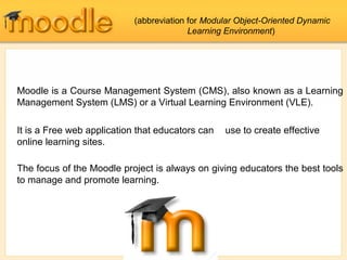 Moodle is a Course Management System (CMS), also known as a Learning
Management System (LMS) or a Virtual Learning Environment (VLE).
It is a Free web application that educators can use to create effective
online learning sites.
The focus of the Moodle project is always on giving educators the best tools
to manage and promote learning.
(abbreviation for Modular Object-Oriented Dynamic
Learning Environment)
 
