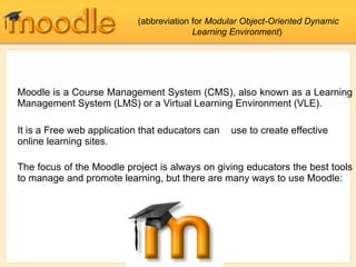 Moodle is a Course Management System (CMS), also known as a Learning Management System (LMS) or a Virtual Learning Environment (VLE).  It is a Free web application that educators can  use to create effective online learning sites. The focus of the Moodle project is always on giving educators the best tools to manage and promote learning, but there are many ways to use Moodle: (abbreviation for  Modular Object-Oriented Dynamic Learning Environment )  