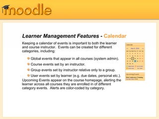 Learner Management Features -  Calendar Keeping a calendar of events is important to both the learner and course instructor.  Events can be created for different categories, including: Upcoming Events appear on the course homepage, alerting the learner across all courses they are enrolled in of different category events.  Alerts are color-coded by category. Global events that appear in all courses (system admin). Course events set by an instructor. Group events set by instructor relative only to a group. User events set by learner (e.g. due dates, personal etc.). 