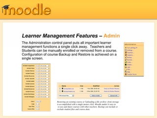 Learner Management Features –  Admin The Administration control panel puts all important learner management functions a single click away.  Teachers and Students can be manually enrolled or removed from a course. Configuration of course Backup and Restore is achieved on a single screen. Restoring an existing course or Uploading a file archive  from storage is accomplished with a single mouse click. Moodle makes it easy to  re-use and share courses with other teachers. Backup can include or exclude student files and course data. 