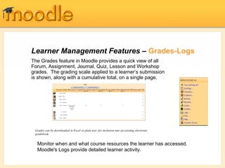 Learner Management Features –  Grades-Logs The Grades feature in Moodle provides a quick view of all Forum, Assignment, Journal, Quiz, Lesson and Workshop grades.  The grading scale applied to a learner’s submission is shown, along with a cumulative total, on a single page.  Grades can be downloaded in Excel or plain text  for inclusion into an existing electronic gradebook   Monitor when and what course resources the learner has accessed.  Moodle's Logs provide detailed learner activity. 