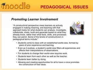 Promoting Learner Involvement “ A constructivist perspective views learners as actively engaged in making meaning, and teaching with that approach looks for what students can analyze, investigate, collaborate, share, build and generate based on what they already know, rather than what facts, skills, and processes they can parrot. Some of the tenets of constructivism in pedagogical terms include:” Students come to class with an established world-view, formed by   years of prior experience and learning. Even as it evolves, a student’s world-view filters all experiences and   affects their interpretations of observations. For students to change their world-view requires work. Students learn from each other as well as the teacher. Students learn better by doing. Allowing and creating opportunities for all to have a voice promotes   the construction of new ideas. PEDAGOGICAL   ISSUES 