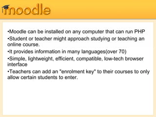 Moodle can be installed on any computer that can run PHP Student or teacher might approach studying or teaching an online course. It provides information in many languages(over 70) Simple, lightweight, efficient, compatible, low-tech browser interface Teachers can add an "enrolment key" to their courses to only allow certain students to enter. 