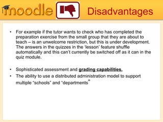 Disadvantages For example if the tutor wants to check who has completed the preparation exercise from the small group that they are about to teach – is an unwelcome restriction, but this is under development. The answers in the quizzes in the ‘lesson’ feature shuffle automatically and this can’t currently be switched off as it can in the quiz module.  Sophisticated assessment and  grading capabilities. The ability to use a distributed administration model to support multiple “schools” and “departments ” 