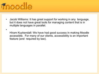 Jacob Williams: It has great support for working in any  language, but it does not have great tools for managing content that is in  multiple languages in parallel. Hiram Kuykendall: We have had good success in making Moodle  accessible.  For many of our clients, accessibility is an important feature (and  required by law). 