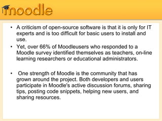 A criticism of open-source software is that it is only for IT experts and is too difficult for basic users to install and use.  Yet, over 66% of Moodleusers who responded to a Moodle survey identified themselves as teachers, on-line learning researchers or educational administrators. One strength of Moodle is the community that has grown around the project. Both developers and users participate in Moodle's active discussion forums, sharing tips, posting code snippets, helping new users, and sharing resources.  