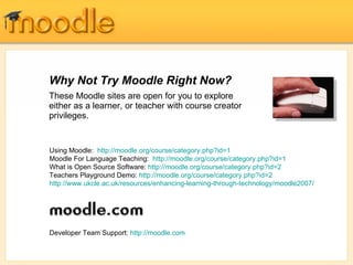 Why Not Try Moodle Right Now? These Moodle sites are open for you to explore either as a learner, or teacher with course creator privileges.   Using Moodle:  http://moodle.org/course/category.php?id=1 Moodle For Language Teaching:  http://moodle.org/course/category.php?id=1 What is Open Source Software:  http://moodle.org/course/category.php?id=2 Teachers Playground Demo:  http://moodle.org/course/category.php?id=2 http://www.ukcle.ac.uk/resources/enhancing-learning-through-technology/moodle2007/ Developer Team Support:  http://moodle.com 