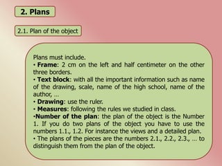 2. Plans
2.1. Plan of the object
Plans must include.
• Frame: 2 cm on the left and half centimeter on the other
three borders.
• Text block: with all the important information such as name
of the drawing, scale, name of the high school, name of the
author, …
• Drawing: use the ruler.
• Measures: following the rules we studied in class.
•Number of the plan: the plan of the object is the Number
1. If you do two plans of the object you have to use the
numbers 1.1., 1.2. For instance the views and a detailed plan.
• The plans of the pieces are the numbers 2.1., 2.2., 2.3., … to
distinguish them from the plan of the object.
 