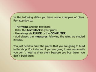 In the following slides you have some examples of plans.
Pay attention to:
• The frame and the text block.
• Draw this text block in your plans.
• Use always de RULER or the COMPUTER.
• Add always the measures following the rules we studied
in class.
You just need to draw the pieces that you are going to build
in the shop. For instance, if you are going to use some nails
you don´t need to draw them because you buy them, you
don´t build them.
 
