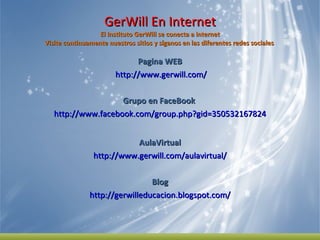 GerWill En Internet El Instituto GerWill se conecta a internet Visite continuamente nuestros sitios y síganos en las diferentes redes sociales  Pagina WEB http://www.gerwill.com/   Grupo en FaceBook  http://www.facebook.com/group.php?gid=350532167824 AulaVirtual http://www.gerwill.com/aulavirtual/ Blog http://gerwilleducacion.blogspot.com/ 
