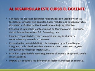 AL DESARROLLAR ESTE CURSO EL DOCENTE : Conocerá los aspectos generales relacionados con Moodle y con las tecnologías virtuales que permiten hacer realidad una educación virtual  de calidad y efectiva en términos de aprendizaje significativo.  Conocerá el significado y potencialidad de términos como: educación virtual, herramientas web 2.0 , E-learning,…etc Estará en capacidad de crear cursos virtuales según el área del conocimiento que sea de su dominio.  Podrá diseñar material didáctico de texto plano y multimedia que integrara con la plataforma Moodle en cada uno de sus cursos, para enriquecerlos y hacerlos interactivos .  Estará en capacidad de hacer seguimiento al proceso de aprendizaje de sus estudiantes  Lograra dar soporte a los diferentes estudiantes inscritos en su curso.  