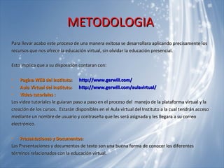 METODOLOGIA  Para llevar acabo este proceso de una manera exitosa se desarrollara aplicando precisamente los recursos que nos ofrece la educación virtual, sin olvidar la educación presencial.  Esto implica que a su disposición contaran con:  Pagina WEB del Instituto:  http://www.gerwill.com/ Aula Virtual del Instituto:  http://www.gerwill.com/aulavirtual/ Video tutoriales :  Los video tutoriales le guiaran paso a paso en el proceso del  manejo de la plataforma virtual y la creación de los cursos.  Estarán disponibles en el Aula virtual del Instituto a la cual tendrán acceso  mediante un nombre de usuario y contraseña que les será asignada y les llegara a su correo electrónico.  Presentaciones y Documentos:  Las Presentaciones y documentos de texto son una buena forma de conocer los diferentes términos relacionados con la educación virtual.  