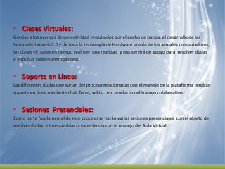 Clases Virtuales:  Gracias a los avances de conectividad impulsados por el ancho de banda, el desarrollo de las  herramientas web 2.0 y de toda la tecnología de Hardware propia de los actuales computadores,  las clases virtuales en tiempo real son  una realidad  y nos servirá de apoyo para  resolver dudas  e impulsar todo nuestro proceso.  Soporte en Línea:  Las diferentes dudas que surjan del proceso relacionadas con el manejo de la plataforma tendrán soporte en línea mediante chat, foros, wikis,…etc producto del trabajo colaborativo.  Sesiones  Presenciales:  Como parte fundamental de este proceso se harán varias sesiones presenciales  con el objeto de  resolver dudas  e intercambiar la experiencia con el manejo del Aula Virtual.  