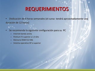 REQUERIMIENTOS  Dedicación de 4 horas semanales (el curso  tendrá aproximadamente una  duración de 12 horas) Se recomienda la siguiente configuración para su  PC  Internet banda ancha Pentium IV superior a 1.5 Ghz  Memoria RAM 512 Mb  Sistema operativo XP o superior 