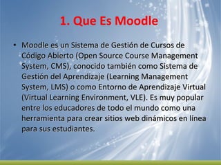 1. Que Es Moodle  Moodle es un Sistema de Gestión de Cursos de Código Abierto (Open Source Course Management System, CMS), conocido también como Sistema de Gestión del Aprendizaje (Learning Management System, LMS) o como Entorno de Aprendizaje Virtual (Virtual Learning Environment, VLE). Es muy popular entre los educadores de todo el mundo como una herramienta para crear sitios web dinámicos en línea para sus estudiantes.  
