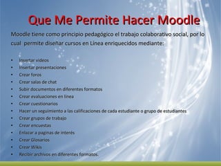 Que Me Permite Hacer Moodle  Moodle tiene como principio pedagógico el trabajo colaborativo social, por lo  cual  permite diseñar cursos en Línea enriquecidos mediante:  Insertar videos Insertar presentaciones Crear foros Crear salas de chat  Subir documentos en diferentes formatos  Crear evaluaciones en línea  Crear cuestionarios  Hacer un seguimiento a las calificaciones de cada estudiante o grupo de estudiantes Crear grupos de trabajo  Crear encuestas  Enlazar a paginas de interés Crear Glosarios  Crear Wikis Recibir archivos en diferentes formatos.  