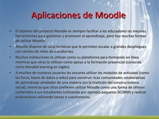 Aplicaciones de Moodle  El objetivo del proyecto Moodle es siempre facilitar a los educadores las mejores herramientas para gestionar y promover el aprendizaje, pero hay muchas formas de utilizar Moodle: Moodle dispone de características que le permiten escalar a grandes despliegues con cientos de miles de estudiantes. Muchas instituciones lo utilizan como su plataforma para formación en línea mientras que otras lo utilizan como apoyo a la formación presencial (conocida como blended learning en inglés). A muchos de nuestros usuarios les encanta utilizar los módulos de actividad (como los foros, bases de datos o wikis) para construir ricas comunidades colaborativas de aprendizaje alrededor de una materia (en la tradición del constructivismo social), mientras que otros prefieren utilizar Moodle como una forma de ofrecer contenidos a sus estudiantes (utilizando por ejemplo paquetes SCORM) y realizar evaluaciones utilizando tareas o cuestionarios. 