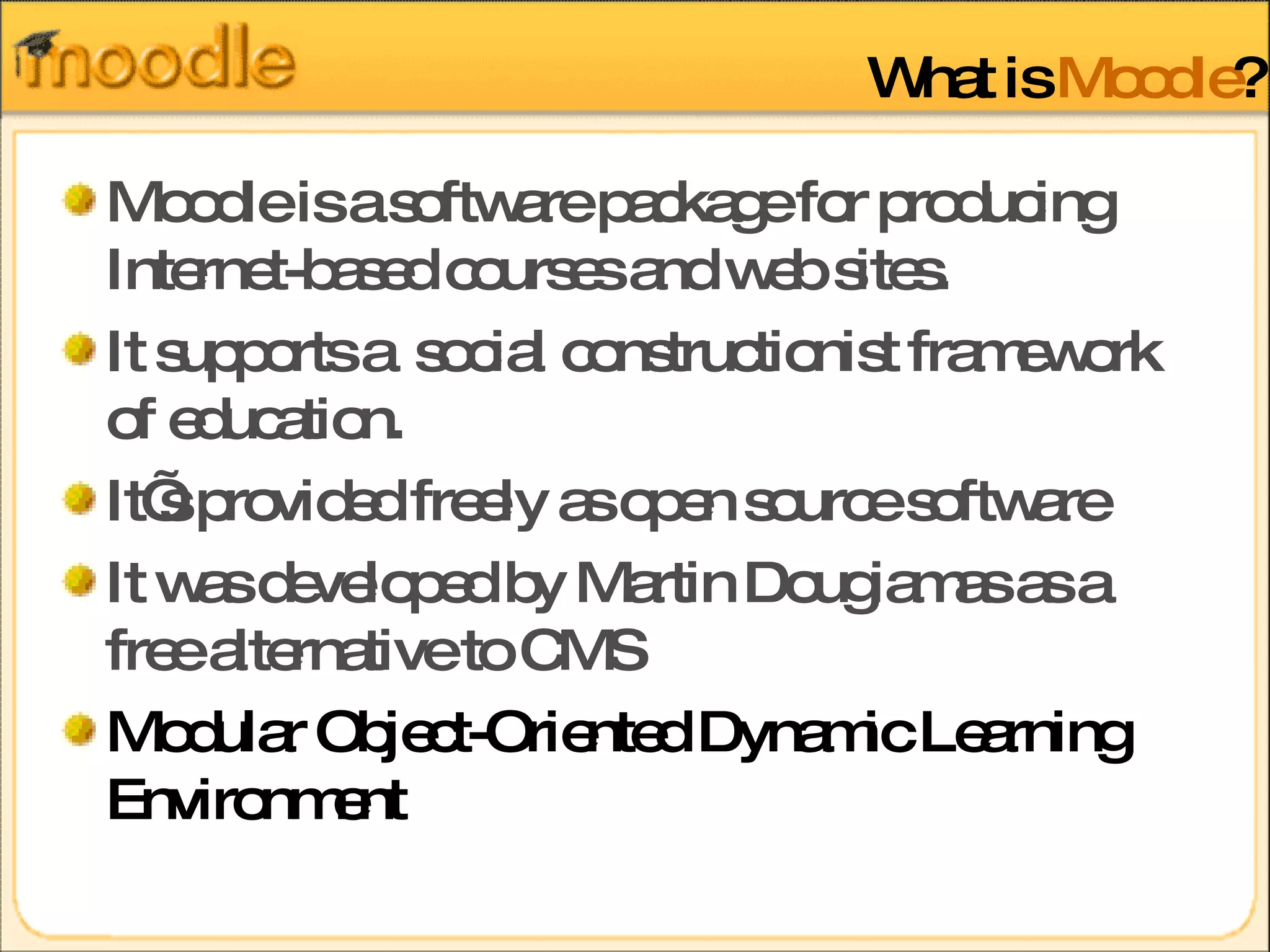 What is  Moodle ? Moodle is a software package for producing Internet-based courses and web sites. It supports a  social constructionist framework of education.  It’s provided freely as open source software It was developed by Martin Dougiamas as a free alternative to CMS Modular Object-Oriented Dynamic Learning Environment 