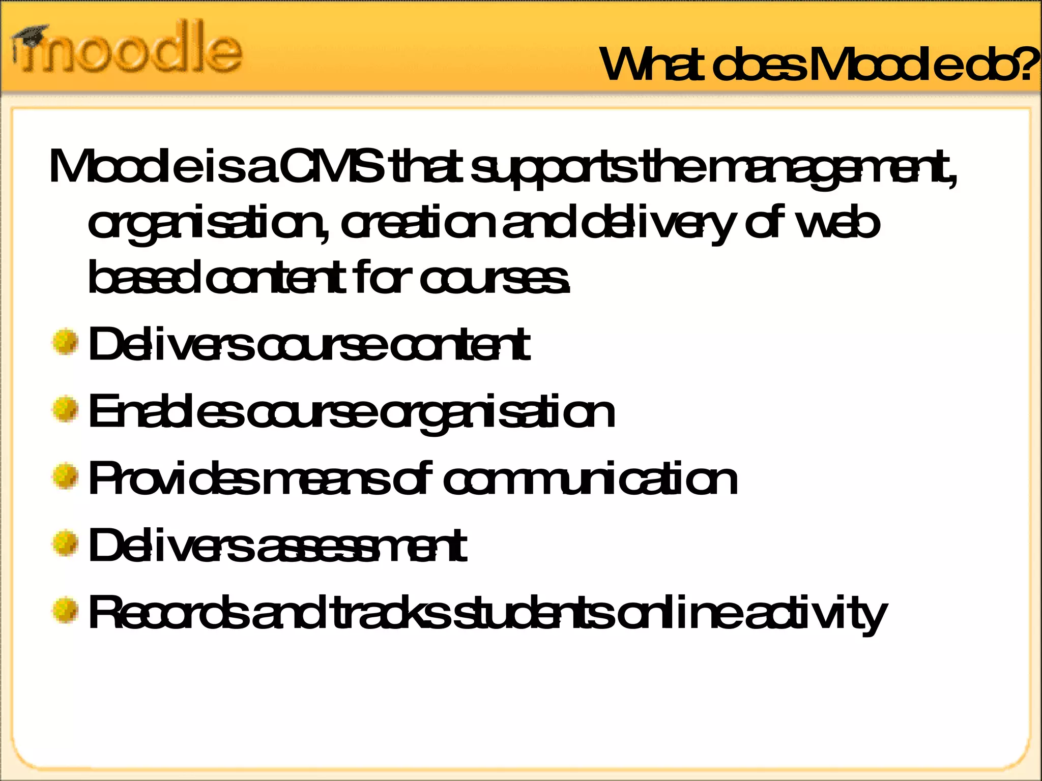 What does Moodle do? Moodle is a CMS that supports the management, organisation, creation and delivery of web based content for courses. Delivers course content  Enables course organisation  Provides means of communication  Delivers assessment  Records and tracks students online activity 